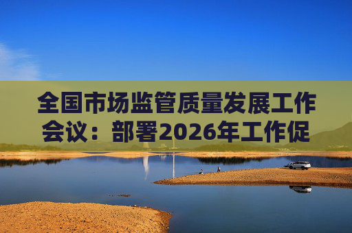 全国市场监管质量发展工作会议：部署2026年工作促质量强国建设