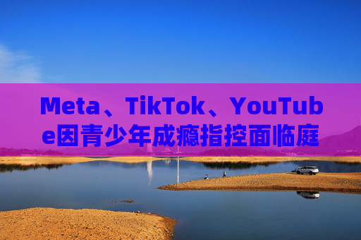 Meta、TikTok、YouTube因青少年成瘾指控面临庭审