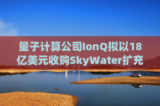 量子计算公司IonQ拟以18亿美元收购SkyWater扩充硬件实力