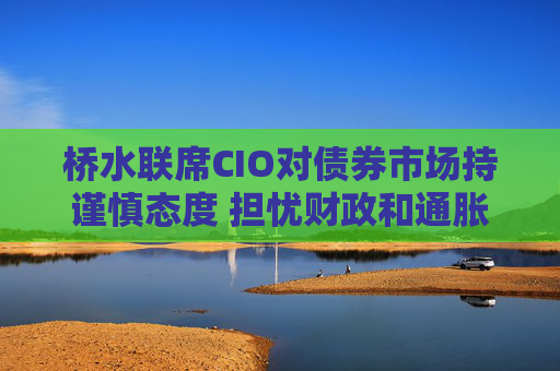 桥水联席CIO对债券市场持谨慎态度 担忧财政和通胀风险