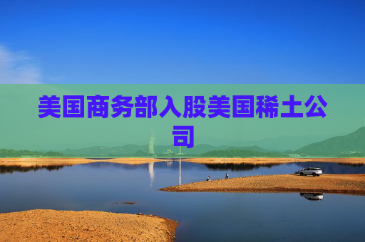 美国商务部入股美国稀土公司