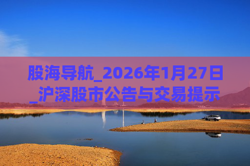 股海导航_2026年1月27日_沪深股市公告与交易提示