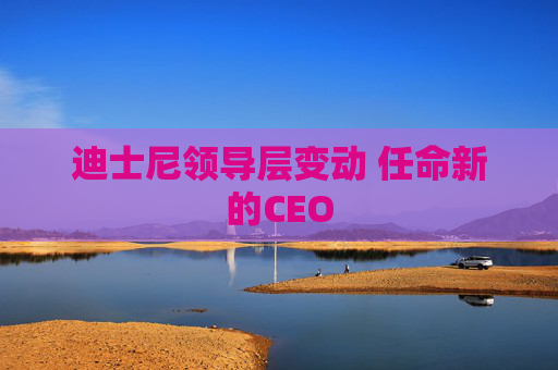 迪士尼领导层变动 任命新的CEO
