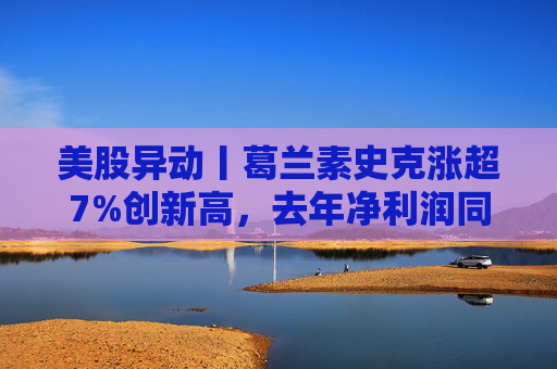 美股异动丨葛兰素史克涨超7%创新高，去年净利润同比翻倍+提高年度股息
