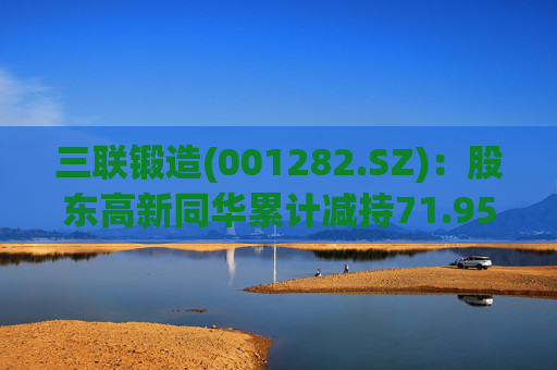 三联锻造(001282.SZ)：股东高新同华累计减持71.95万股公司股份