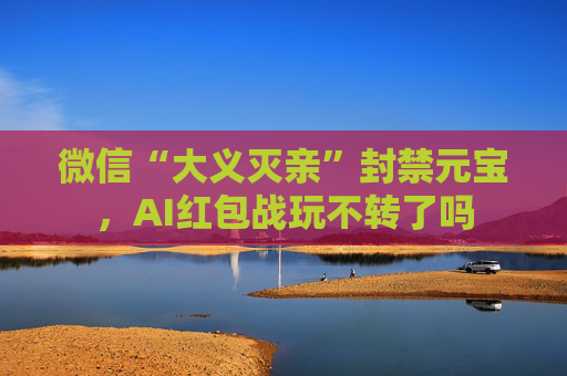 微信“大义灭亲”封禁元宝，AI红包战玩不转了吗
