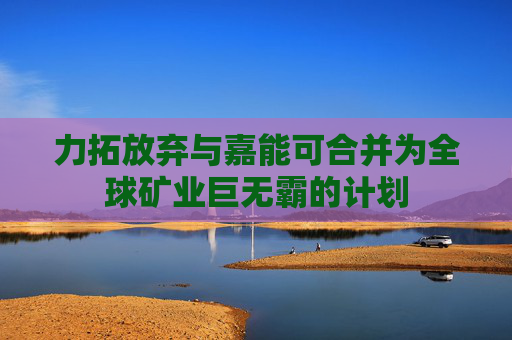 力拓放弃与嘉能可合并为全球矿业巨无霸的计划