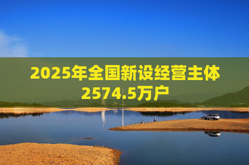 2025年全国新设经营主体2574.5万户