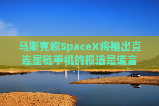马斯克称SpaceX将推出直连星链手机的报道是谎言