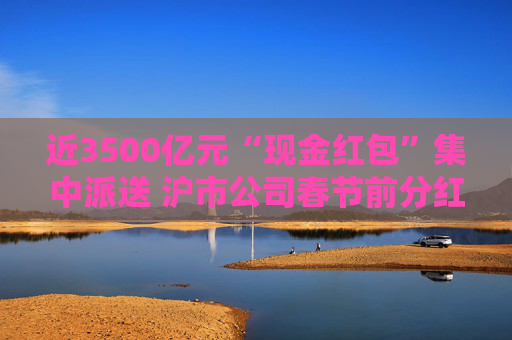近3500亿元“现金红包”集中派送 沪市公司春节前分红火热