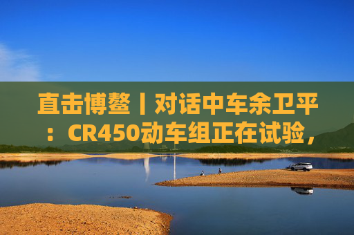 直击博鳌丨对话中车余卫平：CR450动车组正在试验，不久的将来就能坐上