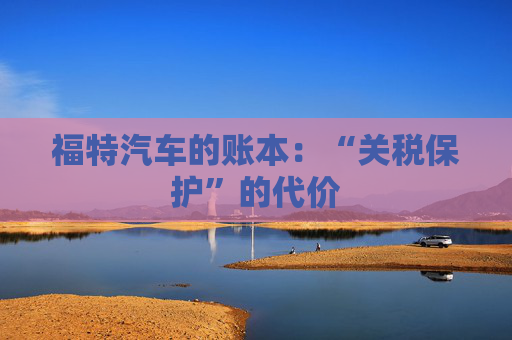 福特汽车的账本：“关税保护”的代价