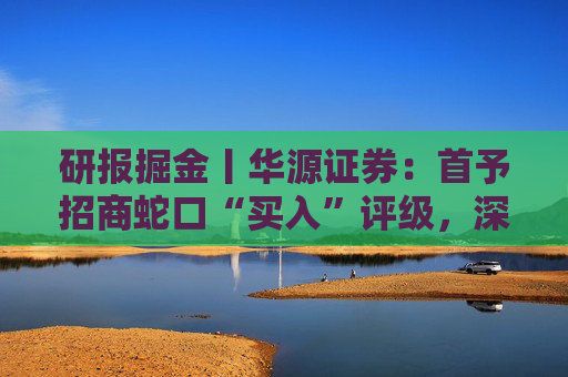 研报掘金丨华源证券：首予招商蛇口“买入”评级，深耕核心城市，央企平台优势凸显