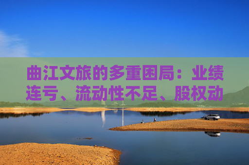 曲江文旅的多重困局：业绩连亏、流动性不足、股权动荡
