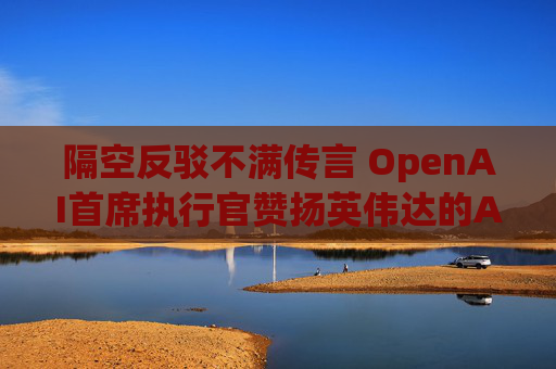 隔空反驳不满传言 OpenAI首席执行官赞扬英伟达的AI芯片