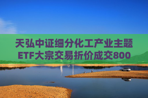 天弘中证细分化工产业主题ETF大宗交易折价成交800.00万股
