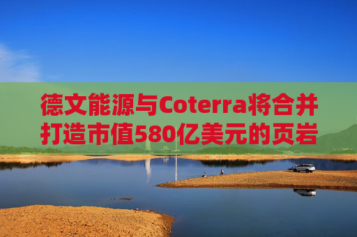 德文能源与Coterra将合并打造市值580亿美元的页岩油生产商
