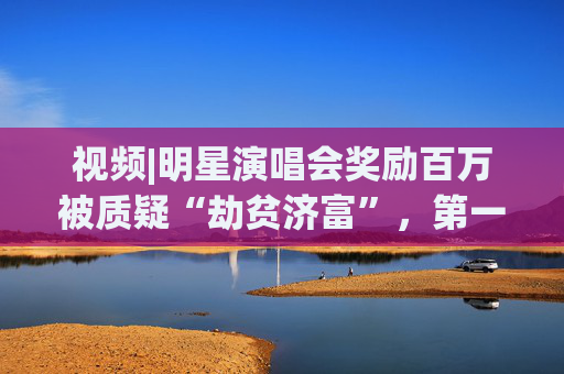 视频|明星演唱会奖励百万被质疑“劫贫济富”，第一财经评论:纳税人的钱这么花既不合理也不合规