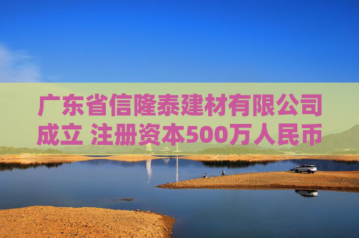 广东省信隆泰建材有限公司成立 注册资本500万人民币