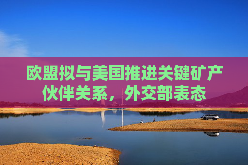 欧盟拟与美国推进关键矿产伙伴关系，外交部表态