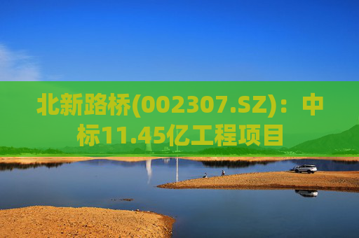 北新路桥(002307.SZ)：中标11.45亿工程项目