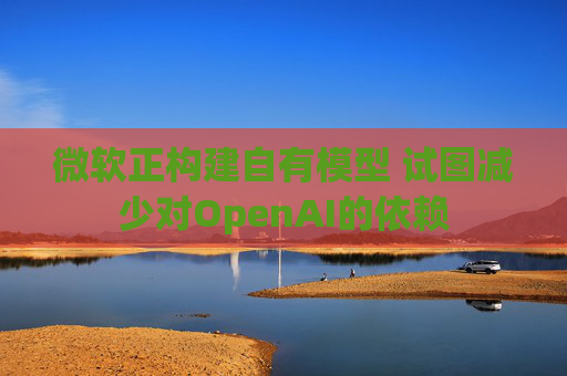 微软正构建自有模型 试图减少对OpenAI的依赖