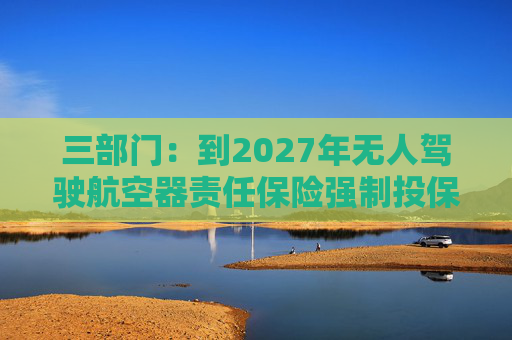 三部门：到2027年无人驾驶航空器责任保险强制投保制度初步建立 低空保险产品不断丰富