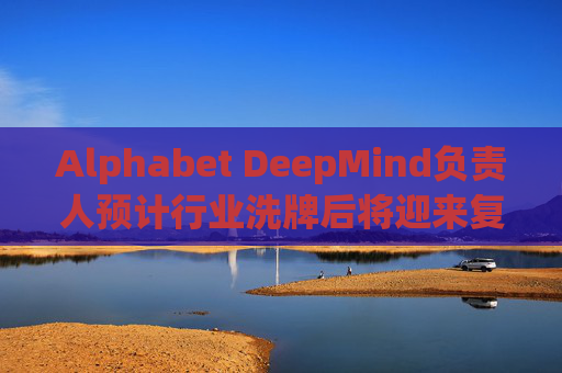 Alphabet DeepMind负责人预计行业洗牌后将迎来复兴