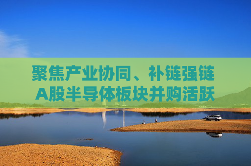 聚焦产业协同、补链强链 A股半导体板块并购活跃