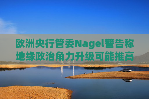 欧洲央行管委Nagel警告称地缘政治角力升级可能推高通胀