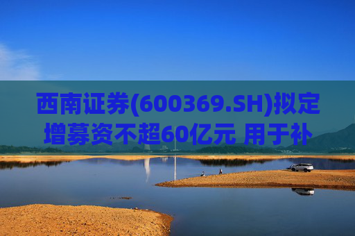 西南证券(600369.SH)拟定增募资不超60亿元 用于补充公司资本金