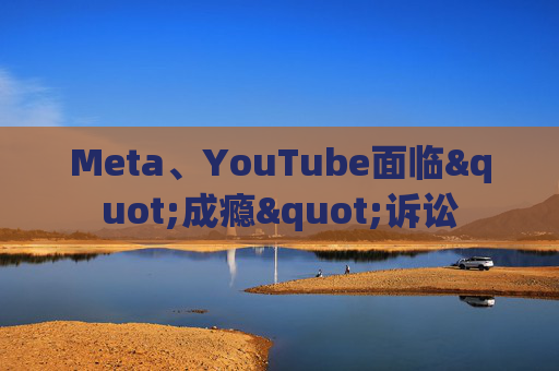 Meta、YouTube面临"成瘾"诉讼