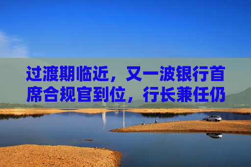 过渡期临近，又一波银行首席合规官到位，行长兼任仍是主流选择