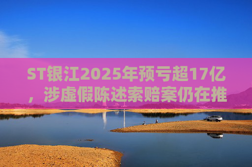 ST银江2025年预亏超17亿，涉虚假陈述索赔案仍在推进