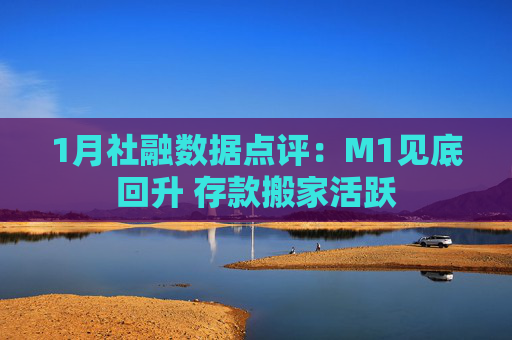 1月社融数据点评：M1见底回升 存款搬家活跃