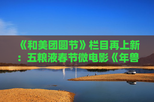 《和美团圆节》栏目再上新：五粮液春节微电影《年兽归山》温情上线