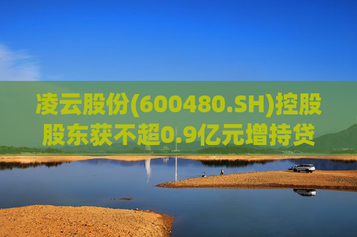 凌云股份(600480.SH)控股股东获不超0.9亿元增持贷款承诺函  第1张