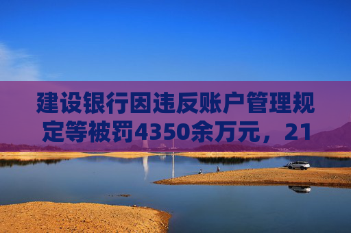 建设银行因违反账户管理规定等被罚4350余万元，21名责任人共计被罚120.5万元