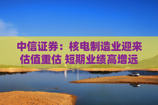 中信证券:核电制造业迎来估值重估 短期业绩高增远期空间广阔