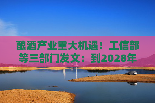 酿酒产业重大机遇！工信部等三部门发文：到2028年，培育至少10个百亿级特色酿酒产业园区