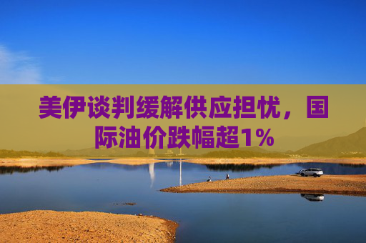 美伊谈判缓解供应担忧,国际油价跌幅超1%