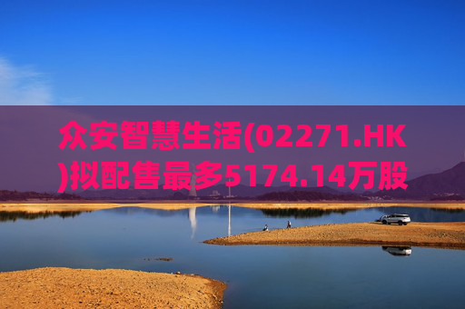 众安智慧生活(02271.HK)拟配售最多5174.14万股 净筹7769万港元