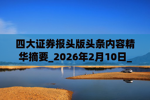 四大证券报头版头条内容精华摘要_2026年2月10日_财经新闻