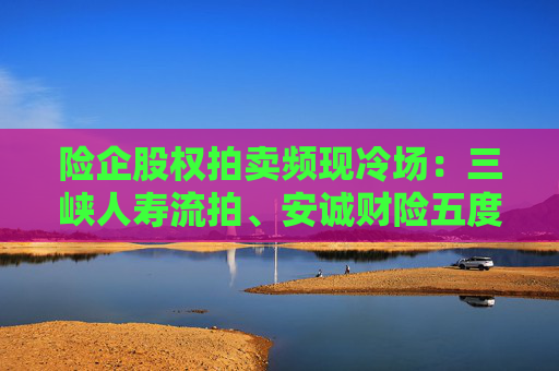 险企股权拍卖频现冷场：三峡人寿流拍、安诚财险五度折价“无人要”