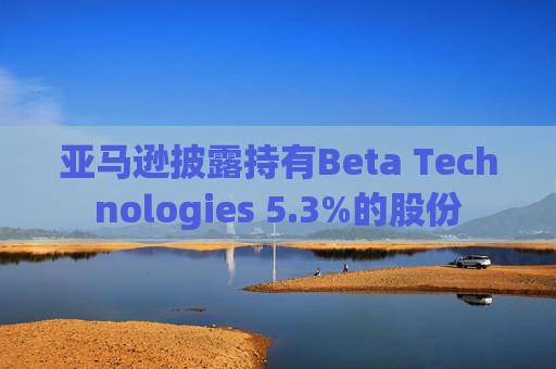 亚马逊披露持有Beta Technologies 5.3%的股份