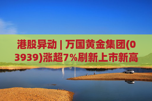 港股异动 | 万国黄金集团(03939)涨超7%刷新上市新高 公司受益于金价提升