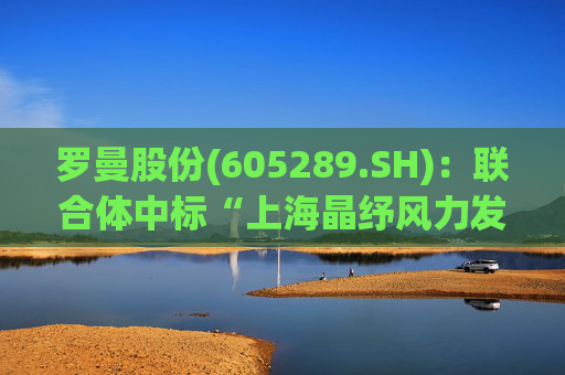 罗曼股份(605289.SH)：联合体中标“上海晶纾风力发电有限公司驭风行动50MW分散式风电项目”