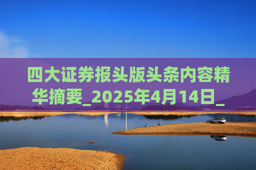 四大证券报头版头条内容精华摘要_2025年4月14日_财经新闻  第1张