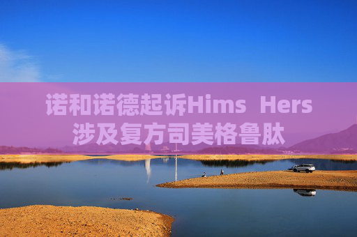 诺和诺德起诉Hims  Hers涉及复方司美格鲁肽