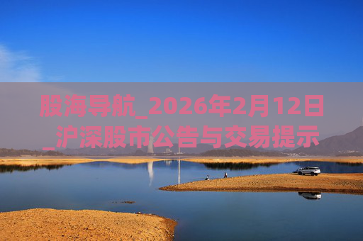 股海导航_2026年2月12日_沪深股市公告与交易提示
